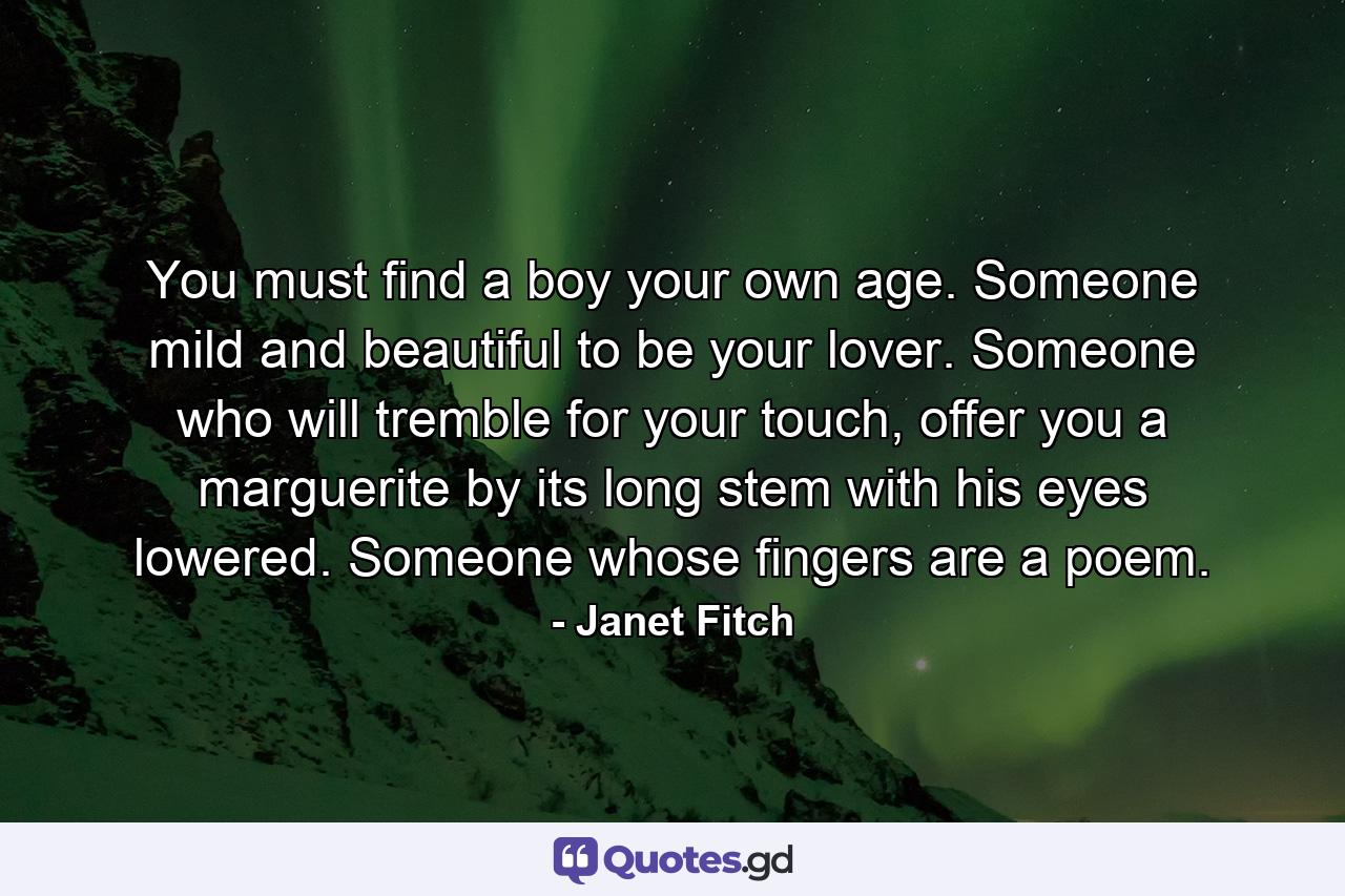 You must find a boy your own age. Someone mild and beautiful to be your lover. Someone who will tremble for your touch, offer you a marguerite by its long stem with his eyes lowered. Someone whose fingers are a poem. - Quote by Janet Fitch