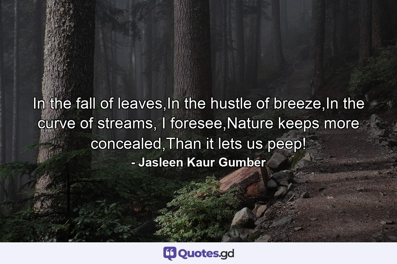 In the fall of leaves,In the hustle of breeze,In the curve of streams, I foresee,Nature keeps more concealed,Than it lets us peep! - Quote by Jasleen Kaur Gumber