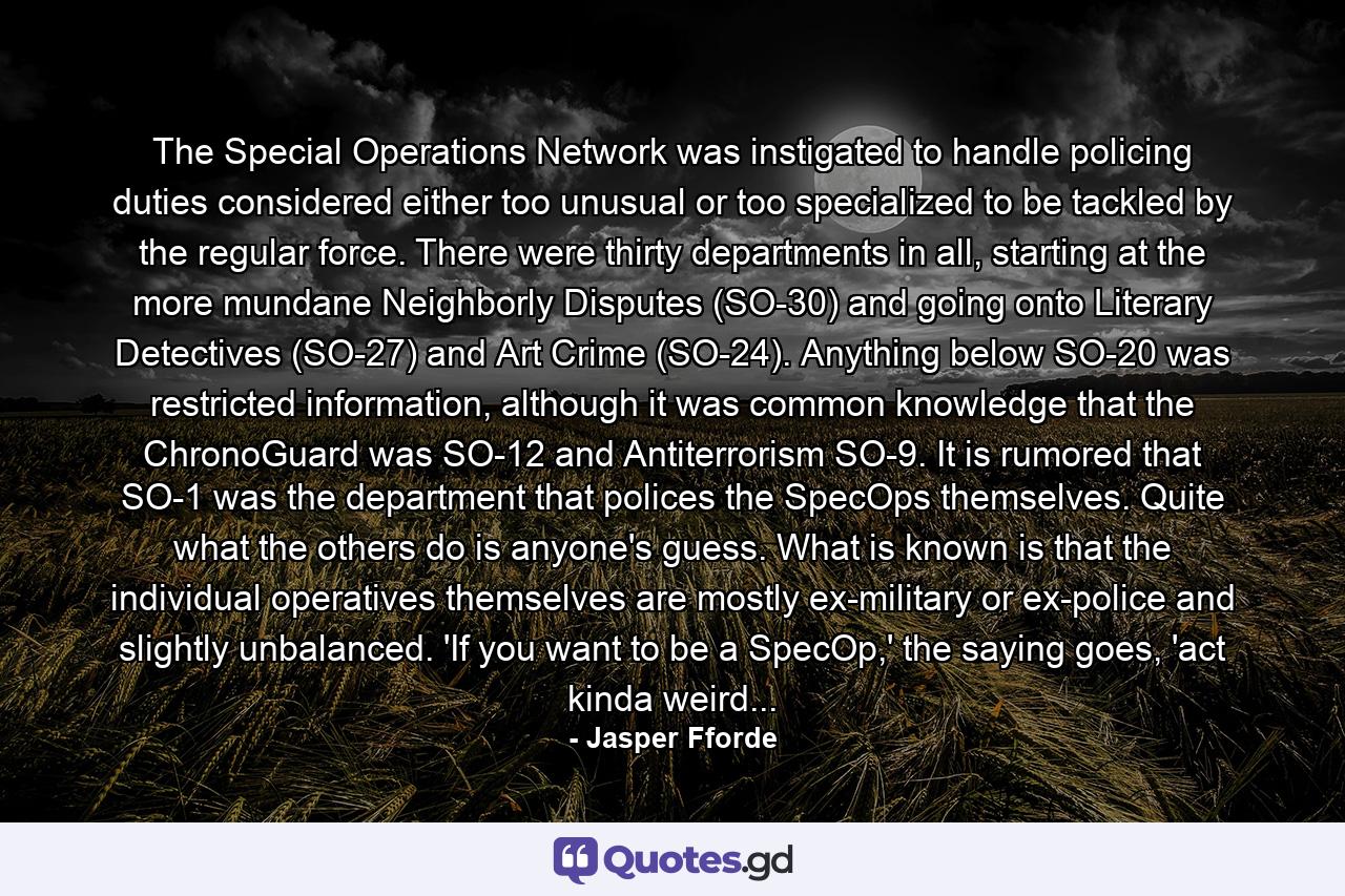 The Special Operations Network was instigated to handle policing duties considered either too unusual or too specialized to be tackled by the regular force. There were thirty departments in all, starting at the more mundane Neighborly Disputes (SO-30) and going onto Literary Detectives (SO-27) and Art Crime (SO-24). Anything below SO-20 was restricted information, although it was common knowledge that the ChronoGuard was SO-12 and Antiterrorism SO-9. It is rumored that SO-1 was the department that polices the SpecOps themselves. Quite what the others do is anyone's guess. What is known is that the individual operatives themselves are mostly ex-military or ex-police and slightly unbalanced. 'If you want to be a SpecOp,' the saying goes, 'act kinda weird... - Quote by Jasper Fforde