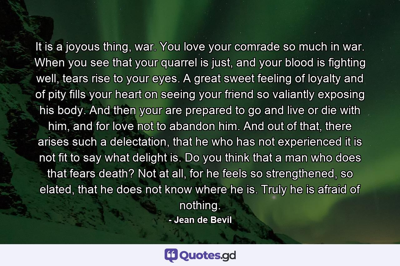 It is a joyous thing, war.  You love your comrade so much in war.  When you see that your quarrel is just, and your blood is fighting well, tears rise to your eyes. A great sweet feeling of loyalty and of pity fills your heart on seeing your friend so valiantly exposing his body.  And then your are prepared to go and live or die with him, and for love not to abandon him.  And out of that, there arises such a delectation, that he who has not experienced it is not fit to say what delight is.  Do you think that a man who does that fears death?  Not at all, for he feels so strengthened, so elated, that he does not know where he is.  Truly he is afraid of nothing. - Quote by Jean de Bevil