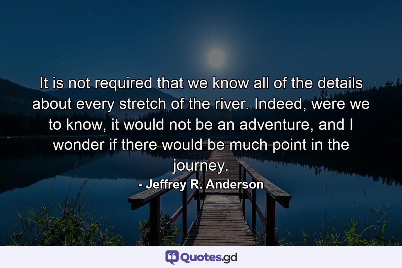 It is not required that we know all of the details about every stretch of the river. Indeed, were we to know, it would not be an adventure, and I wonder if there would be much point in the journey. - Quote by Jeffrey R. Anderson