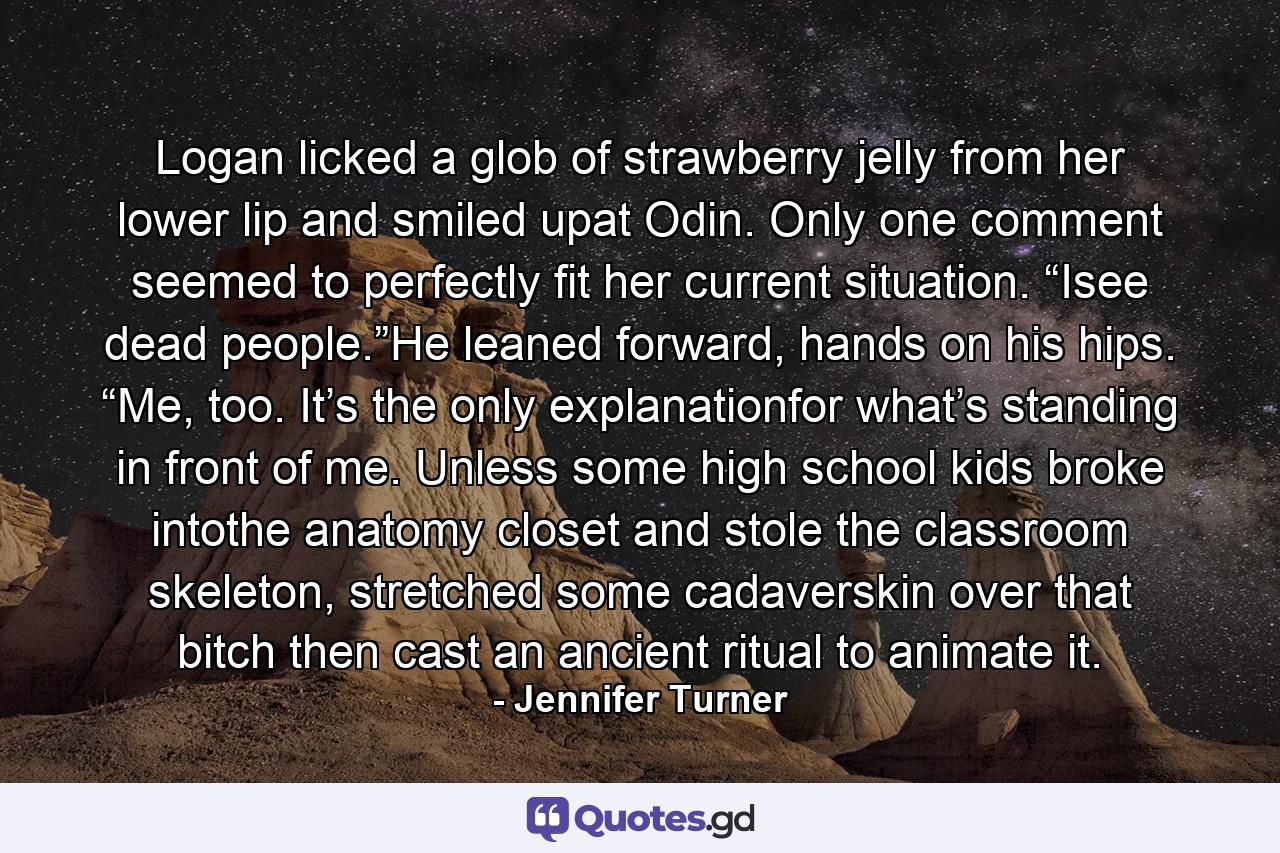 Logan licked a glob of strawberry jelly from her lower lip and smiled upat Odin. Only one comment seemed to perfectly fit her current situation. “Isee dead people.”He leaned forward, hands on his hips. “Me, too. It’s the only explanationfor what’s standing in front of me. Unless some high school kids broke intothe anatomy closet and stole the classroom skeleton, stretched some cadaverskin over that bitch then cast an ancient ritual to animate it. - Quote by Jennifer Turner