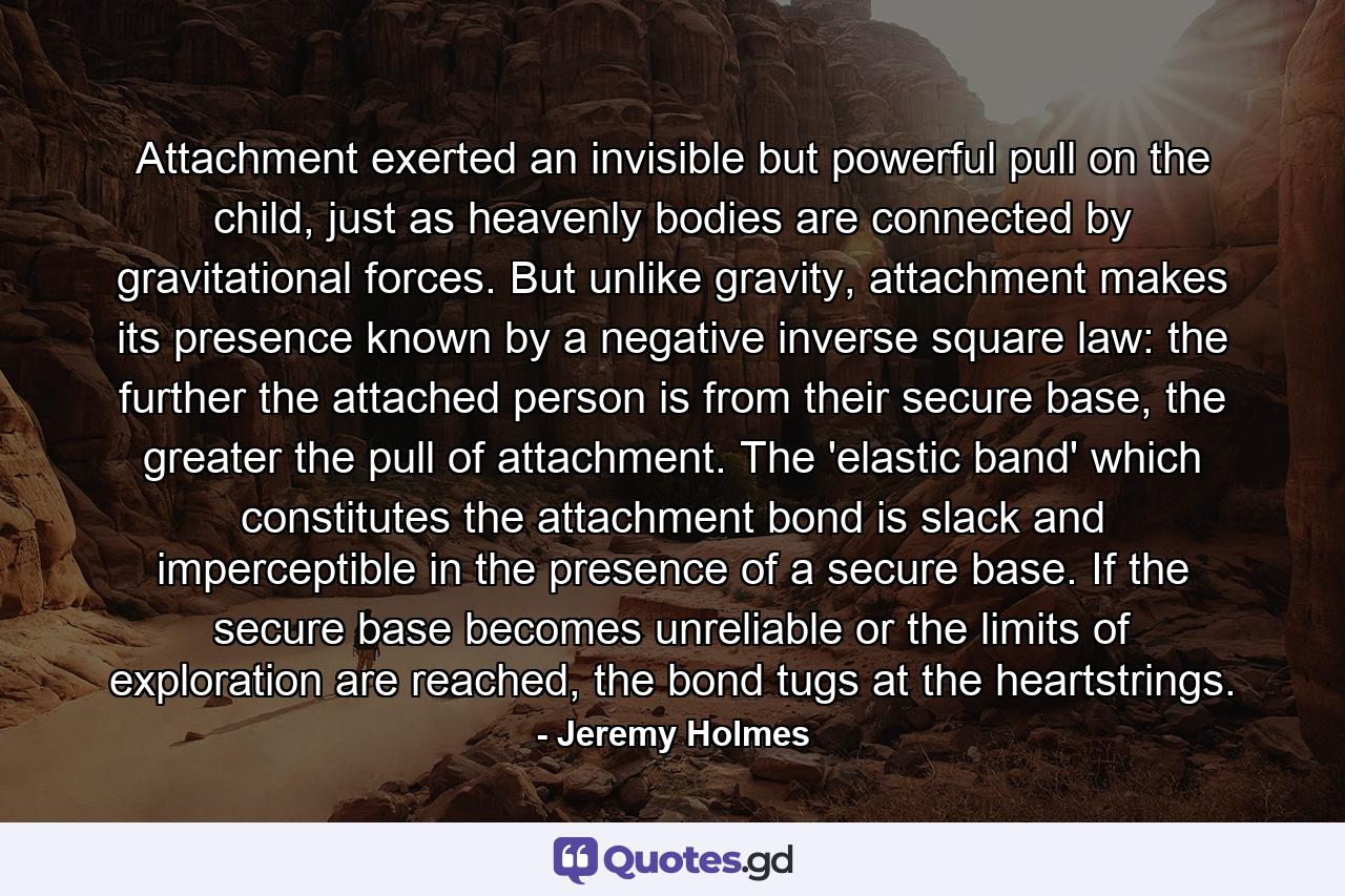 Attachment exerted an invisible but powerful pull on the child, just as heavenly bodies are connected by gravitational forces. But unlike gravity, attachment makes its presence known by a negative inverse square law: the further the attached person is from their secure base, the greater the pull of attachment. The 'elastic band' which constitutes the attachment bond is slack and imperceptible in the presence of a secure base. If the secure base becomes unreliable or the limits of exploration are reached, the bond tugs at the heartstrings. - Quote by Jeremy Holmes