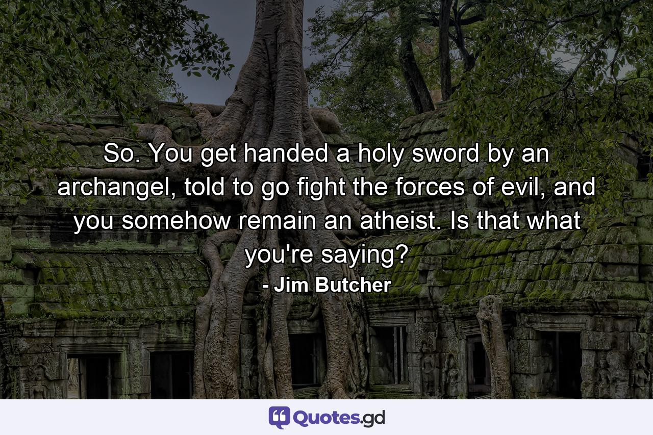 So. You get handed a holy sword by an archangel, told to go fight the forces of evil, and you somehow remain an atheist. Is that what you're saying? - Quote by Jim Butcher