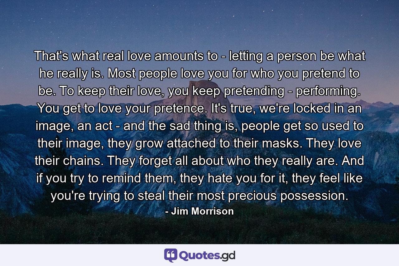 That's what real love amounts to - letting a person be what he really is. Most people love you for who you pretend to be. To keep their love, you keep pretending - performing. You get to love your pretence. It's true, we're locked in an image, an act - and the sad thing is, people get so used to their image, they grow attached to their masks. They love their chains. They forget all about who they really are. And if you try to remind them, they hate you for it, they feel like you're trying to steal their most precious possession. - Quote by Jim Morrison