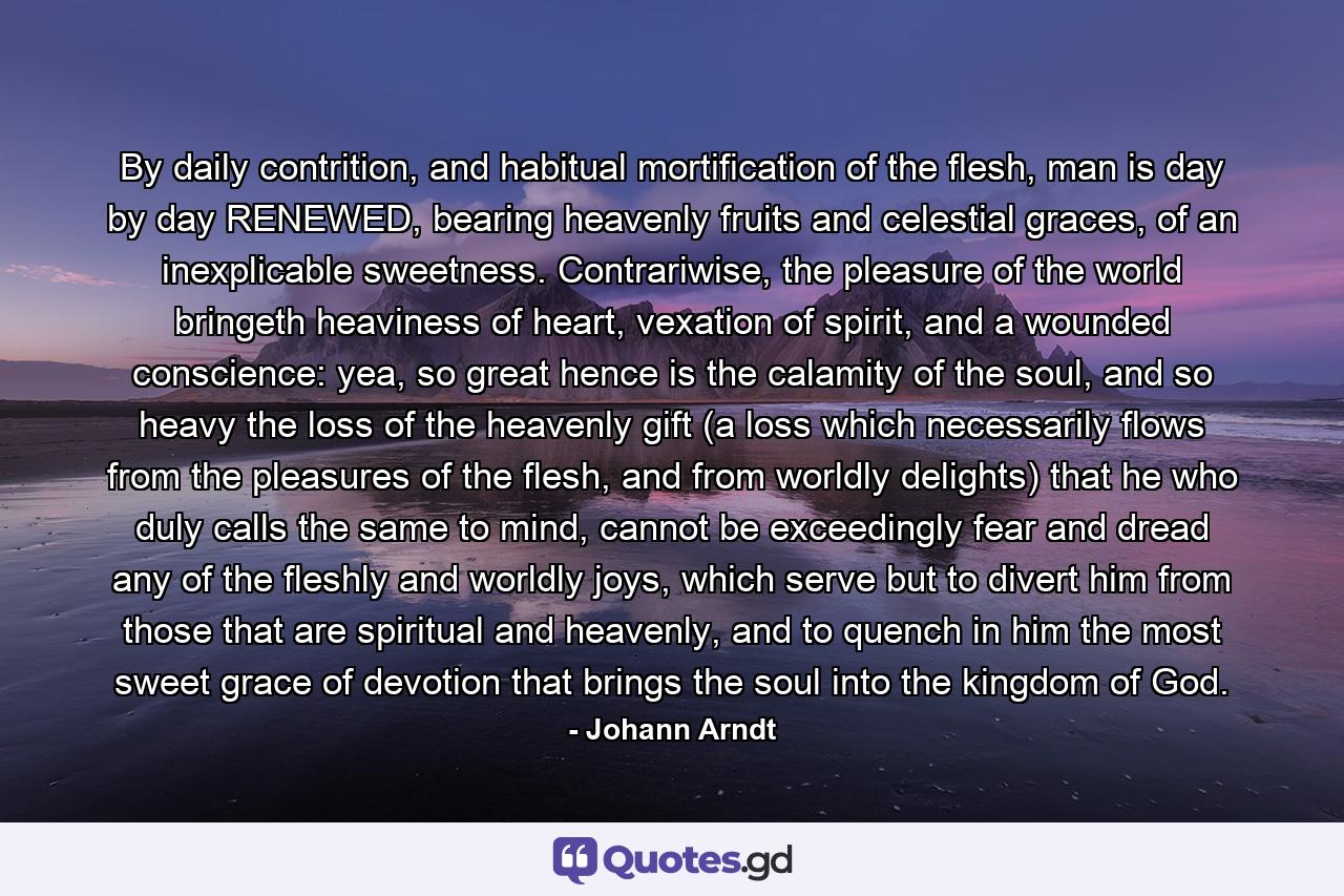 By daily contrition, and habitual mortification of the flesh, man is day by day RENEWED, bearing heavenly fruits and celestial graces, of an inexplicable sweetness. Contrariwise, the pleasure of the world bringeth heaviness of heart, vexation of spirit, and a wounded conscience: yea, so great hence is the calamity of the soul, and so heavy the loss of the heavenly gift (a loss which necessarily flows from the pleasures of the flesh, and from worldly delights) that he who duly calls the same to mind, cannot be exceedingly fear and dread any of the fleshly and worldly joys, which serve but to divert him from those that are spiritual and heavenly, and to quench in him the most sweet grace of devotion that brings the soul into the kingdom of God. - Quote by Johann Arndt