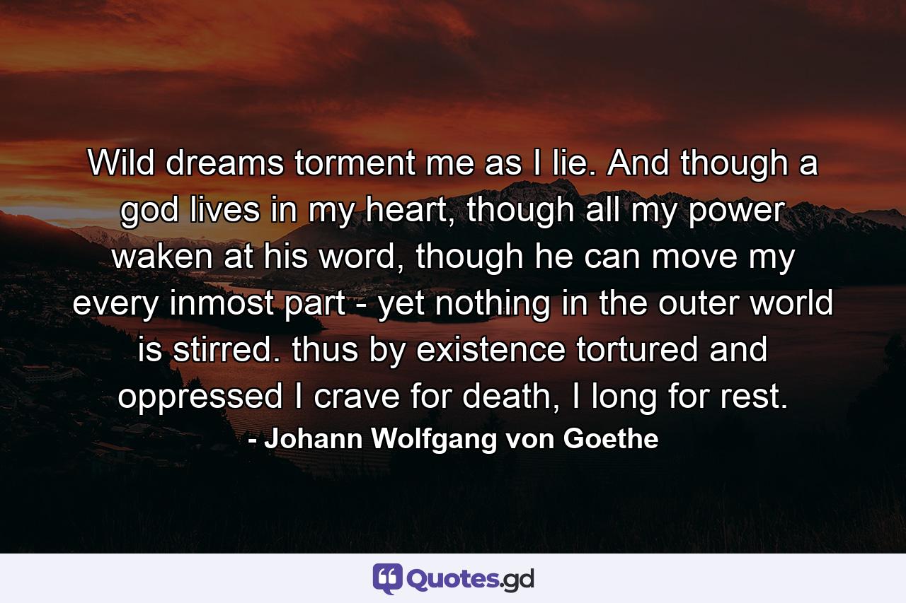 Wild dreams torment me as I lie. And though a god lives in my heart, though all my power waken at his word, though he can move my every inmost part - yet nothing in the outer world is stirred. thus by existence tortured and oppressed I crave for death, I long for rest. - Quote by Johann Wolfgang von Goethe