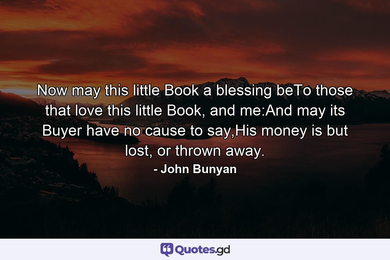 Now may this little Book a blessing beTo those that love this little Book, and me:And may its Buyer have no cause to say,His money is but lost, or thrown away. - Quote by John Bunyan