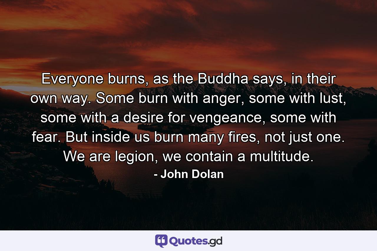 Everyone burns, as the Buddha says, in their own way. Some burn with anger, some with lust, some with a desire for vengeance, some with fear. But inside us burn many fires, not just one. We are legion, we contain a multitude. - Quote by John Dolan