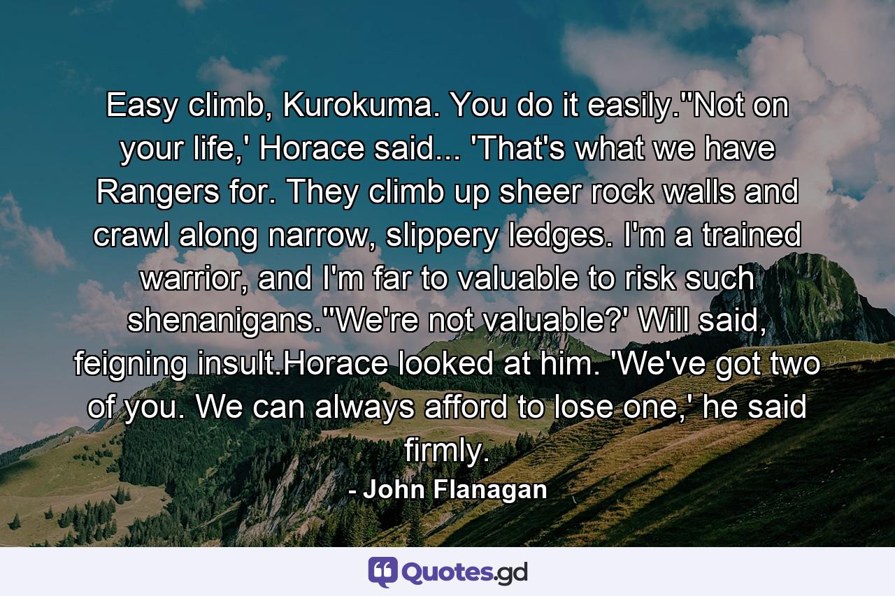 Easy climb, Kurokuma. You do it easily.''Not on your life,' Horace said... 'That's what we have Rangers for. They climb up sheer rock walls and crawl along narrow, slippery ledges. I'm a trained warrior, and I'm far to valuable to risk such shenanigans.''We're not valuable?' Will said, feigning insult.Horace looked at him. 'We've got two of you. We can always afford to lose one,' he said firmly. - Quote by John Flanagan