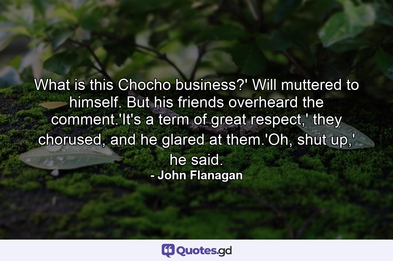 What is this Chocho business?' Will muttered to himself. But his friends overheard the comment.'It's a term of great respect,' they chorused, and he glared at them.'Oh, shut up,' he said. - Quote by John Flanagan