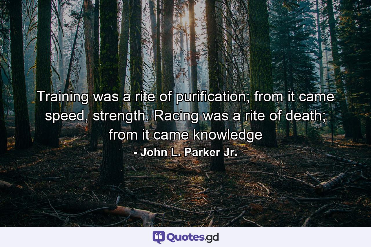 Training was a rite of purification; from it came speed, strength. Racing was a rite of death; from it came knowledge - Quote by John L. Parker Jr.