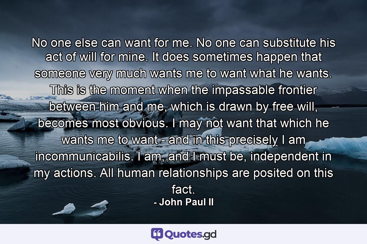 No one else can want for me. No one can substitute his act of will for mine. It does sometimes happen that someone very much wants me to want what he wants. This is the moment when the impassable frontier between him and me, which is drawn by free will, becomes most obvious. I may not want that which he wants me to want - and in this precisely I am incommunicabilis. I am, and I must be, independent in my actions. All human relationships are posited on this fact. - Quote by John Paul II