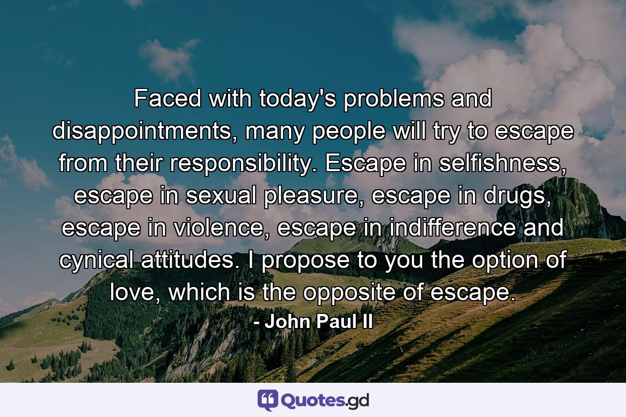 Faced with today's problems and disappointments, many people will try to escape from their responsibility. Escape in selfishness, escape in sexual pleasure, escape in drugs, escape in violence, escape in indifference and cynical attitudes. I propose to you the option of love, which is the opposite of escape. - Quote by John Paul II