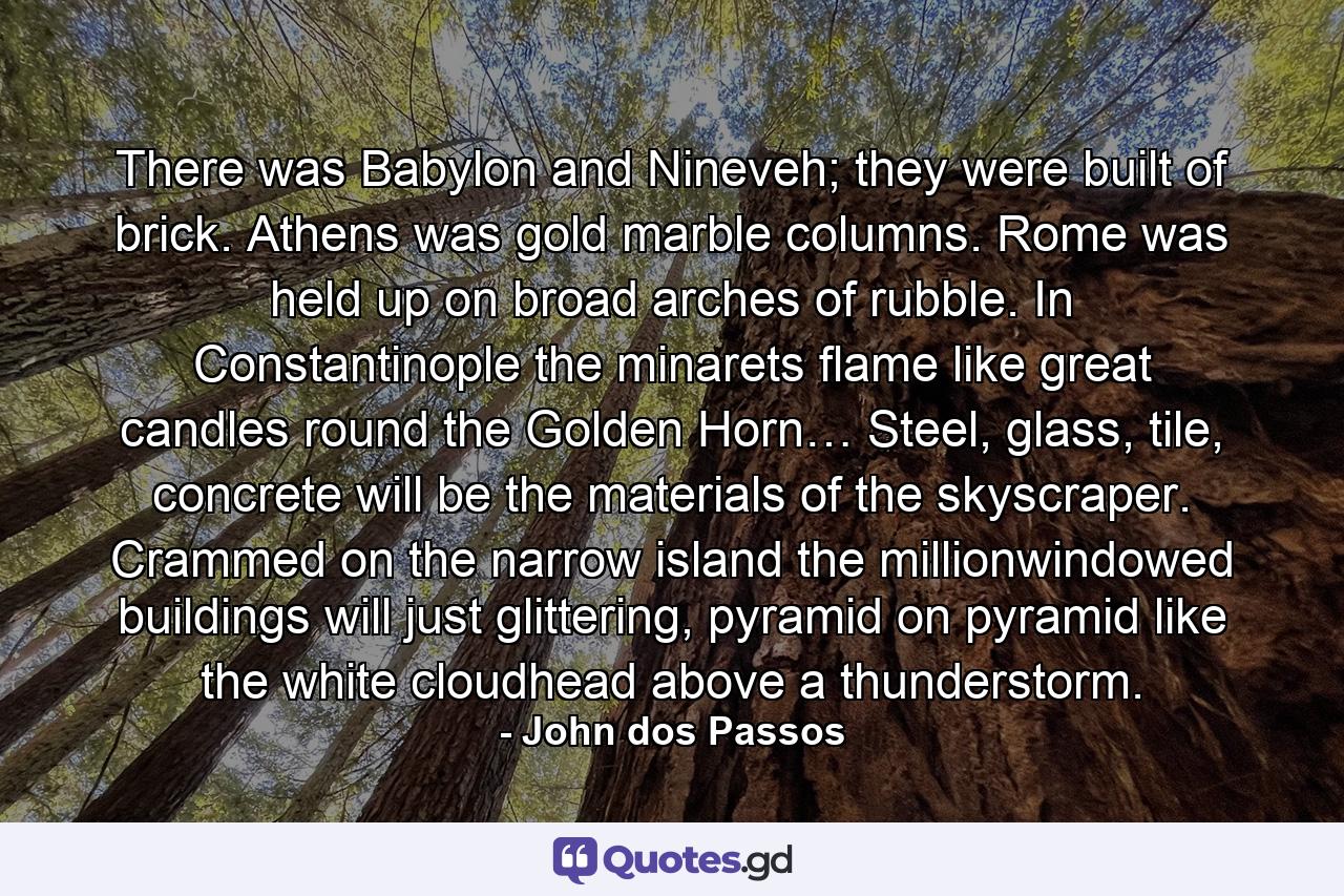 There was Babylon and Nineveh; they were built of brick. Athens was gold marble columns. Rome was held up on broad arches of rubble. In Constantinople the minarets flame like great candles round the Golden Horn… Steel, glass, tile, concrete will be the materials of the skyscraper. Crammed on the narrow island the millionwindowed buildings will just glittering, pyramid on pyramid like the white cloudhead above a thunderstorm. - Quote by John dos Passos