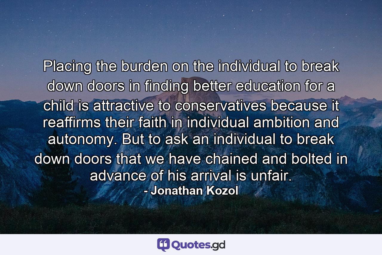 Placing the burden on the individual to break down doors in finding better education for a child is attractive to conservatives because it reaffirms their faith in individual ambition and autonomy. But to ask an individual to break down doors that we have chained and bolted in advance of his arrival is unfair. - Quote by Jonathan Kozol