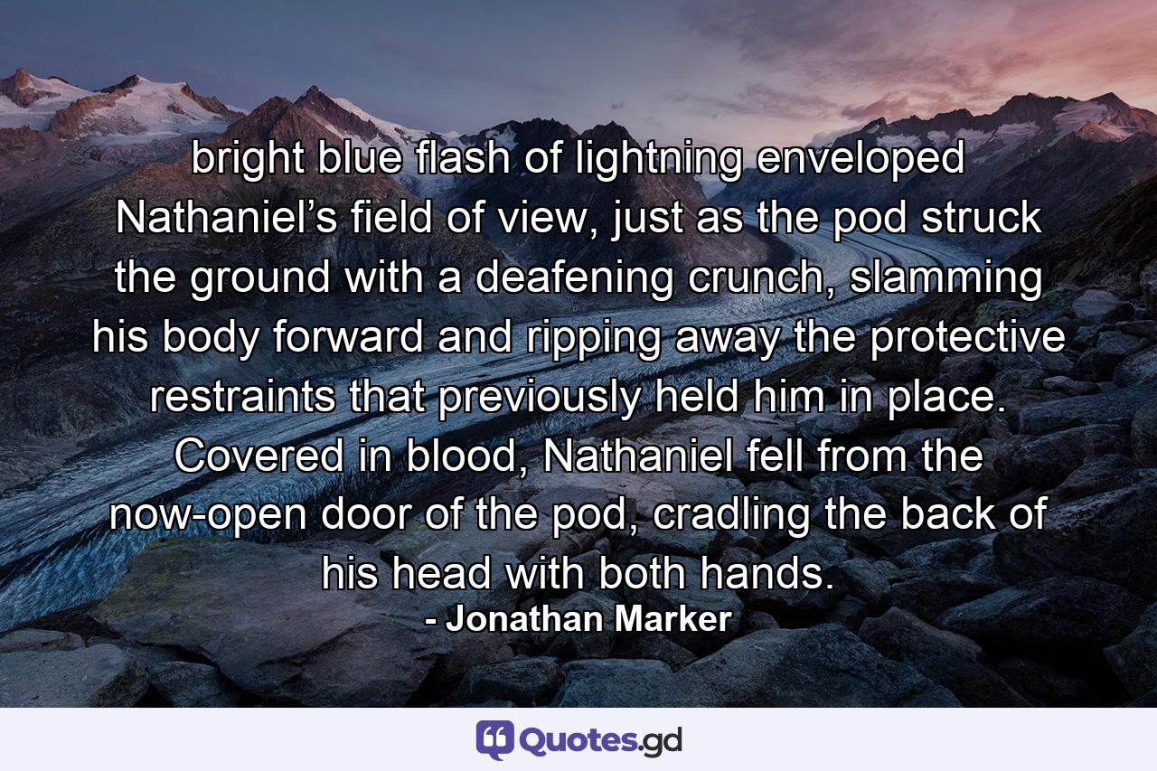 bright blue flash of lightning enveloped Nathaniel’s field of view, just as the pod struck the ground with a deafening crunch, slamming his body forward and ripping away the protective restraints that previously held him in place. Covered in blood, Nathaniel fell from the now-open door of the pod, cradling the back of his head with both hands. - Quote by Jonathan Marker