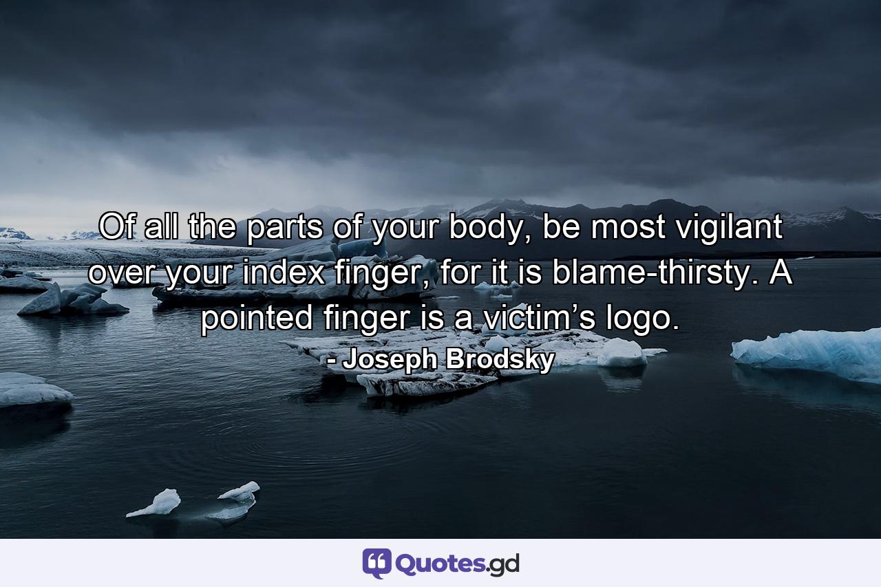 Of all the parts of your body, be most vigilant over your index finger, for it is blame-thirsty. A pointed finger is a victim’s logo. - Quote by Joseph Brodsky