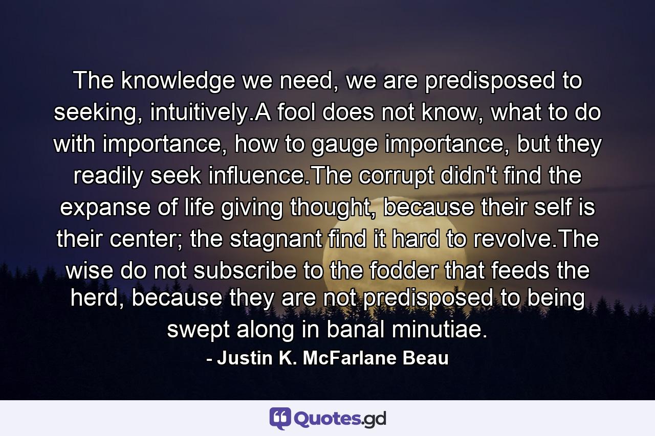 The knowledge we need, we are predisposed to seeking, intuitively.A fool does not know, what to do with importance, how to gauge importance, but they readily seek influence.The corrupt didn't find the expanse of life giving thought, because their self is their center; the stagnant find it hard to revolve.The wise do not subscribe to the fodder that feeds the herd, because they are not predisposed to being swept along in banal minutiae. - Quote by Justin K. McFarlane Beau