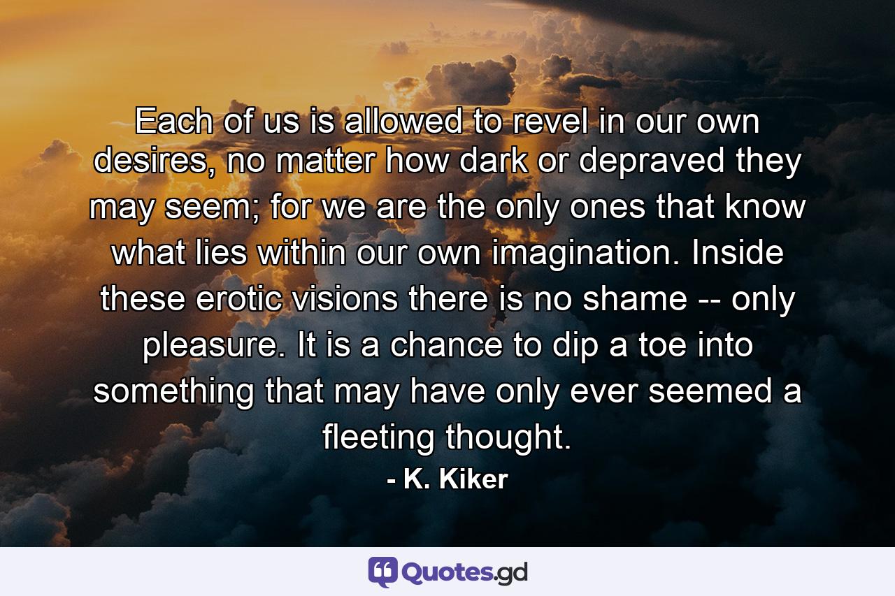 Each of us is allowed to revel in our own desires, no matter how dark or depraved they may seem; for we are the only ones that know what lies within our own imagination. Inside these erotic visions there is no shame -- only pleasure. It is a chance to dip a toe into something that may have only ever seemed a fleeting thought. - Quote by K. Kiker