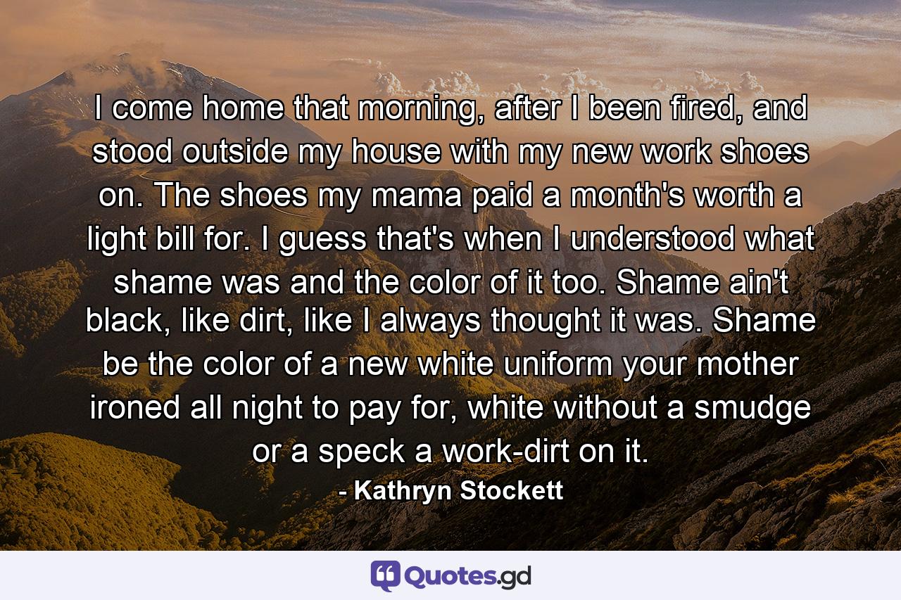 I come home that morning, after I been fired, and stood outside my house with my new work shoes on. The shoes my mama paid a month's worth a light bill for. I guess that's when I understood what shame was and the color of it too. Shame ain't black, like dirt, like I always thought it was. Shame be the color of a new white uniform your mother ironed all night to pay for, white without a smudge or a speck a work-dirt on it. - Quote by Kathryn Stockett