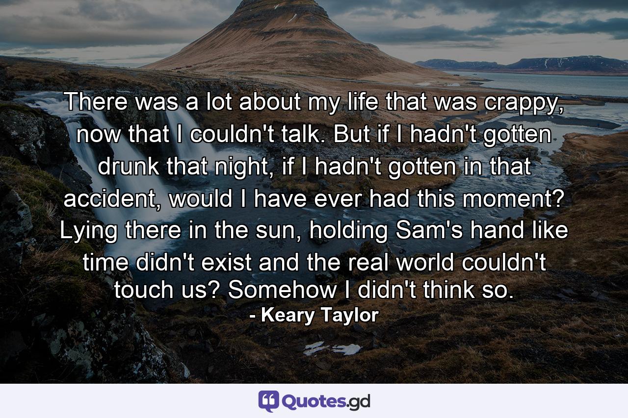 There was a lot about my life that was crappy, now that I couldn't talk. But if I hadn't gotten drunk that night, if I hadn't gotten in that accident, would I have ever had this moment? Lying there in the sun, holding Sam's hand like time didn't exist and the real world couldn't touch us? Somehow I didn't think so. - Quote by Keary Taylor