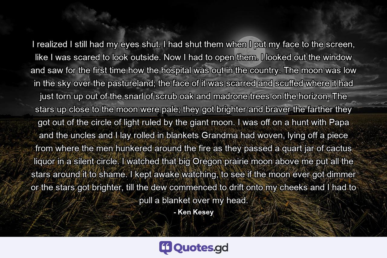 I realized I still had my eyes shut. I had shut them when I put my face to the screen, like I was scared to look outside. Now I had to open them. I looked out the window and saw for the first time how the hospital was out in the country. The moon was low in the sky over the pastureland; the face of it was scarred and scuffed where it had just torn up out of the snarl of scrub oak and madrone trees on the horizon. The stars up close to the moon were pale; they got brighter and braver the farther they got out of the circle of light ruled by the giant moon. I was off on a hunt with Papa and the uncles and I lay rolled in blankets Grandma had woven, lying off a piece from where the men hunkered around the fire as they passed a quart jar of cactus liquor in a silent circle. I watched that big Oregon prairie moon above me put all the stars around it to shame. I kept awake watching, to see if the moon ever got dimmer or the stars got brighter, till the dew commenced to drift onto my cheeks and I had to pull a blanket over my head. - Quote by Ken Kesey