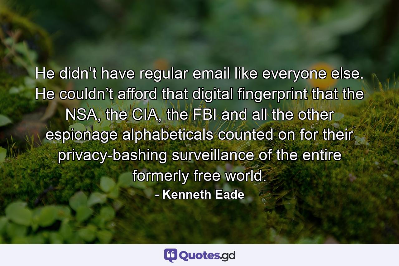 He didn’t have regular email like everyone else. He couldn’t afford that digital fingerprint that the NSA, the CIA, the FBI and all the other espionage alphabeticals counted on for their privacy-bashing surveillance of the entire formerly free world. - Quote by Kenneth Eade