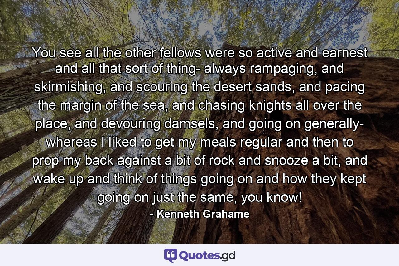 You see all the other fellows were so active and earnest and all that sort of thing- always rampaging, and skirmishing, and scouring the desert sands, and pacing the margin of the sea, and chasing knights all over the place, and devouring damsels, and going on generally- whereas I liked to get my meals regular and then to prop my back against a bit of rock and snooze a bit, and wake up and think of things going on and how they kept going on just the same, you know! - Quote by Kenneth Grahame