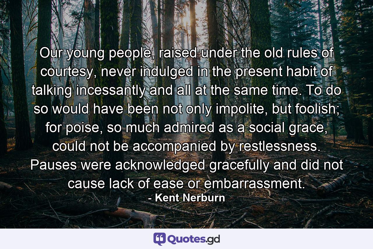 Our young people, raised under the old rules of courtesy, never indulged in the present habit of talking incessantly and all at the same time. To do so would have been not only impolite, but foolish; for poise, so much admired as a social grace, could not be accompanied by restlessness. Pauses were acknowledged gracefully and did not cause lack of ease or embarrassment. - Quote by Kent Nerburn