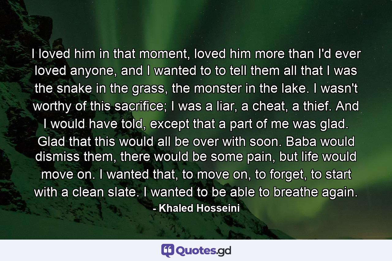 I loved him in that moment, loved him more than I'd ever loved anyone, and I wanted to to tell them all that I was the snake in the grass, the monster in the lake. I wasn't worthy of this sacrifice; I was a liar, a cheat, a thief. And I would have told, except that a part of me was glad. Glad that this would all be over with soon. Baba would dismiss them, there would be some pain, but life would move on. I wanted that, to move on, to forget, to start with a clean slate. I wanted to be able to breathe again. - Quote by Khaled Hosseini