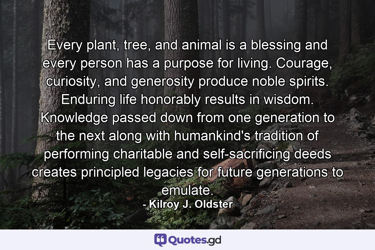 Every plant, tree, and animal is a blessing and every person has a purpose for living. Courage, curiosity, and generosity produce noble spirits. Enduring life honorably results in wisdom. Knowledge passed down from one generation to the next along with humankind's tradition of performing charitable and self-sacrificing deeds creates principled legacies for future generations to emulate. - Quote by Kilroy J. Oldster