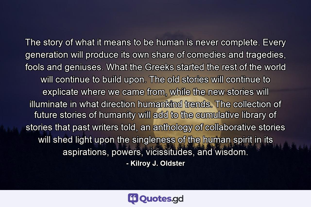 The story of what it means to be human is never complete. Every generation will produce its own share of comedies and tragedies, fools and geniuses. What the Greeks started the rest of the world will continue to build upon. The old stories will continue to explicate where we came from, while the new stories will illuminate in what direction humankind trends. The collection of future stories of humanity will add to the cumulative library of stories that past writers told, an anthology of collaborative stories will shed light upon the singleness of the human spirit in its aspirations, powers, vicissitudes, and wisdom. - Quote by Kilroy J. Oldster