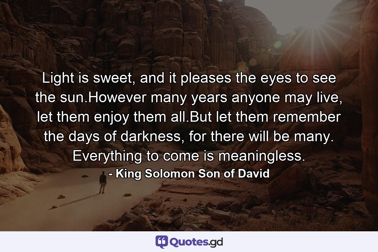 Light is sweet, and it pleases the eyes to see the sun.However many years anyone may live, let them enjoy them all.But let them remember the days of darkness, for there will be many. Everything to come is meaningless. - Quote by King Solomon Son of David