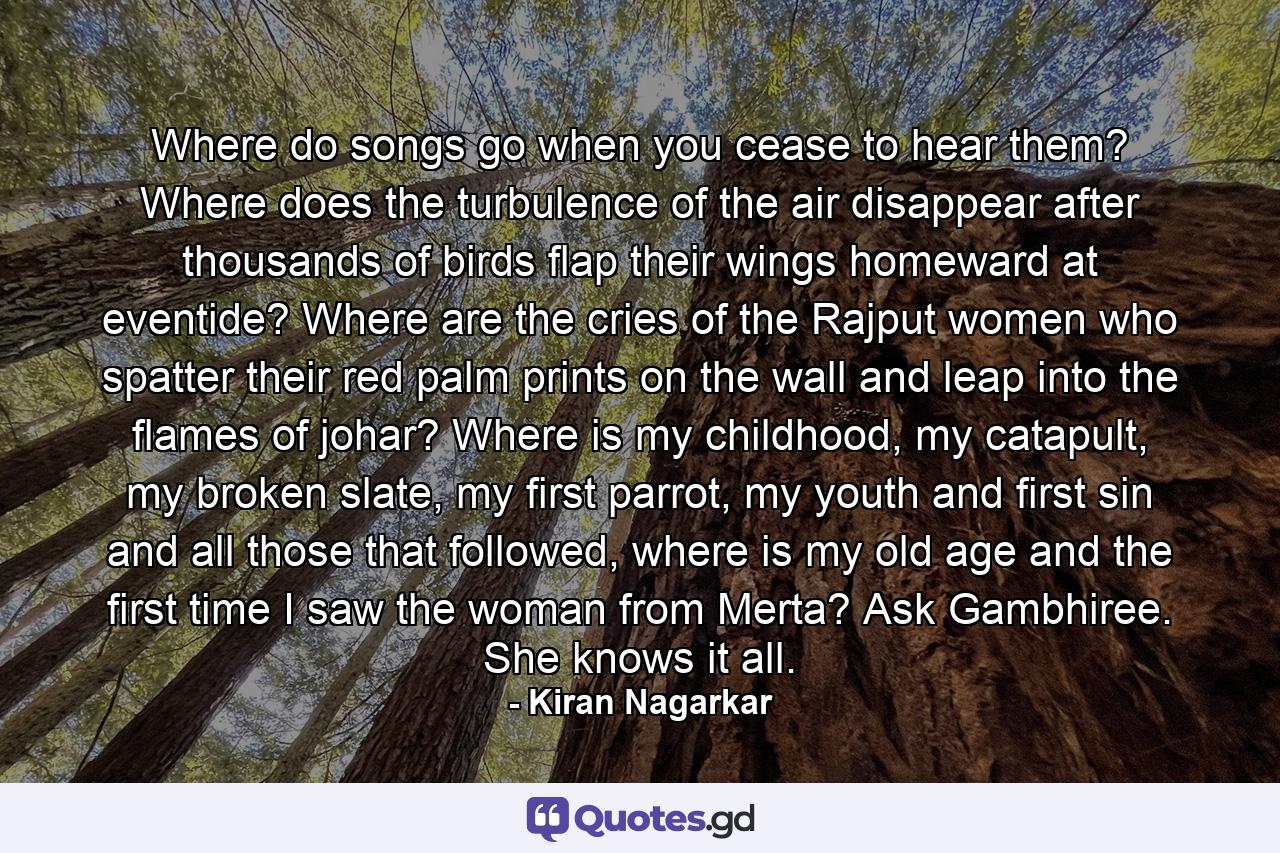 Where do songs go when you cease to hear them? Where does the turbulence of the air disappear after thousands of birds flap their wings homeward at eventide? Where are the cries of the Rajput women who spatter their red palm prints on the wall and leap into the flames of johar? Where is my childhood, my catapult, my broken slate, my first parrot, my youth and first sin and all those that followed, where is my old age and the first time I saw the woman from Merta? Ask Gambhiree. She knows it all. - Quote by Kiran Nagarkar