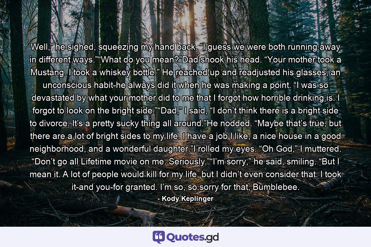 Well,” he sighed, squeezing my hand back. “I guess we were both running away in different ways.”“What do you mean?”Dad shook his head. “Your mother took a Mustang. I took a whiskey bottle.” He reached up and readjusted his glasses, an unconscious habit-he always did it when he was making a point. “I was so devastated by what your mother did to me that I forgot how horrible drinking is. I forgot to look on the bright side.”“Dad,” I said, “I don’t think there is a bright side to divorce. It’s a pretty sucky thing all around.”He nodded. “Maybe that’s true, but there are a lot of bright sides to my life. I have a job I like, a nice house in a good neighborhood, and a wonderful daughter.”I rolled my eyes. “Oh God,” I muttered. “Don’t go all Lifetime movie on me. Seriously.”“I’m sorry,” he said, smiling. “But I mean it. A lot of people would kill for my life, but I didn’t even consider that. I took it-and you-for granted. I’m so, so sorry for that, Bumblebee. - Quote by Kody Keplinger