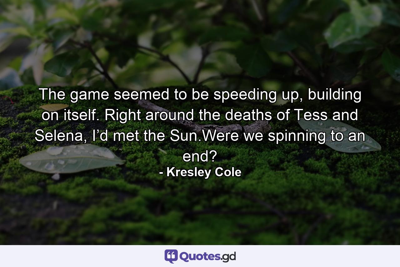 The game seemed to be speeding up, building on itself. Right around the deaths of Tess and Selena, I’d met the Sun.Were we spinning to an end? - Quote by Kresley Cole