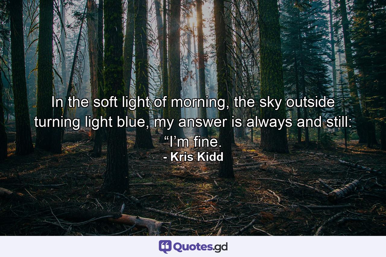 In the soft light of morning, the sky outside turning light blue, my answer is always and still: “I’m fine. - Quote by Kris Kidd