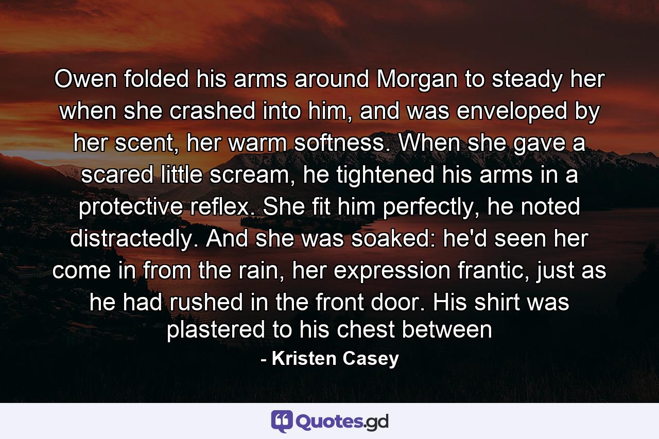 Owen folded his arms around Morgan to steady her when she crashed into him, and was enveloped by her scent, her warm softness. When she gave a scared little scream, he tightened his arms in a protective reflex. She fit him perfectly, he noted distractedly. And she was soaked: he'd seen her come in from the rain, her expression frantic, just as he had rushed in the front door. His shirt was plastered to his chest between - Quote by Kristen Casey