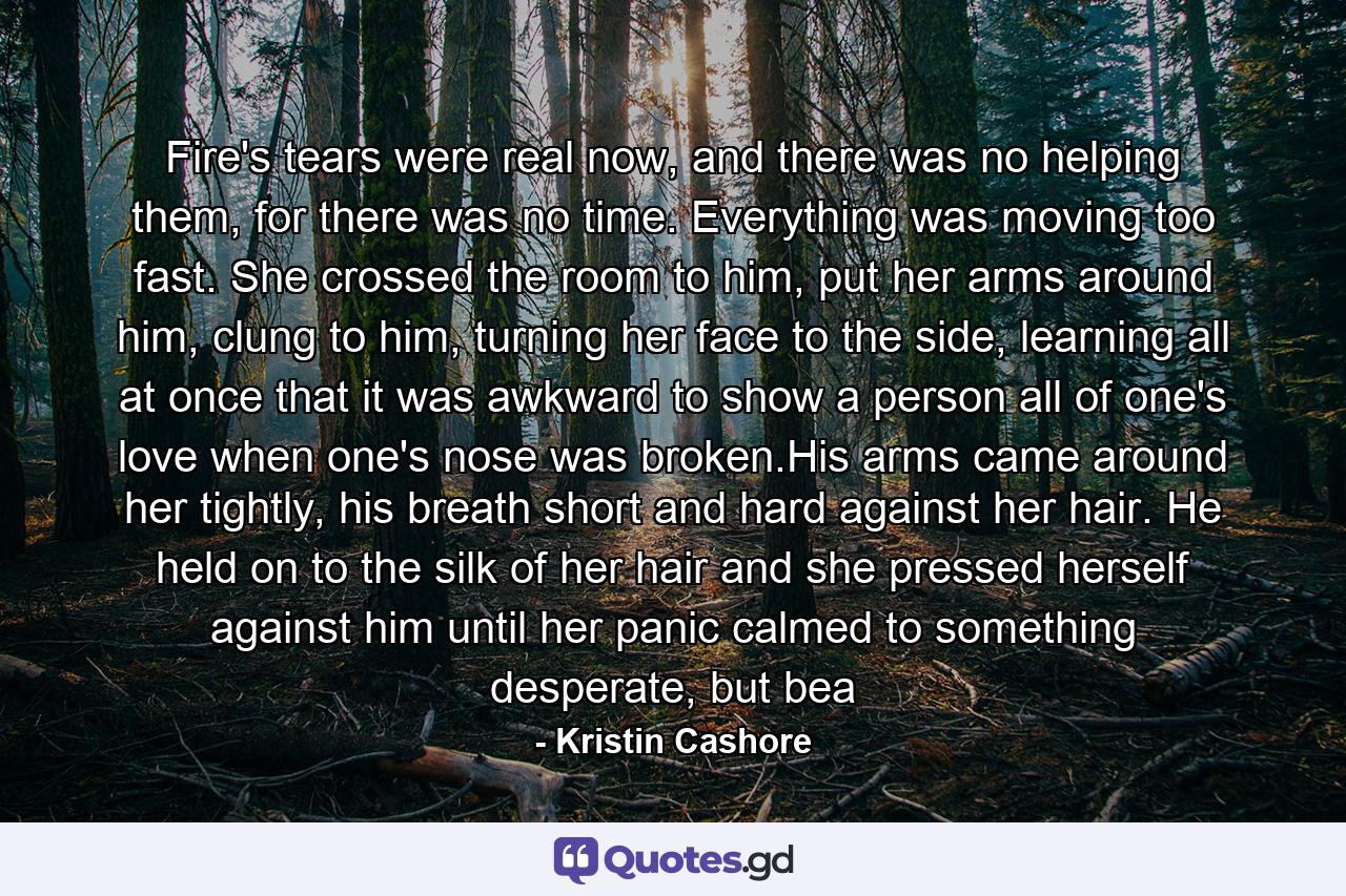 Fire's tears were real now, and there was no helping them, for there was no time. Everything was moving too fast. She crossed the room to him, put her arms around him, clung to him, turning her face to the side, learning all at once that it was awkward to show a person all of one's love when one's nose was broken.His arms came around her tightly, his breath short and hard against her hair. He held on to the silk of her hair and she pressed herself against him until her panic calmed to something desperate, but bea - Quote by Kristin Cashore