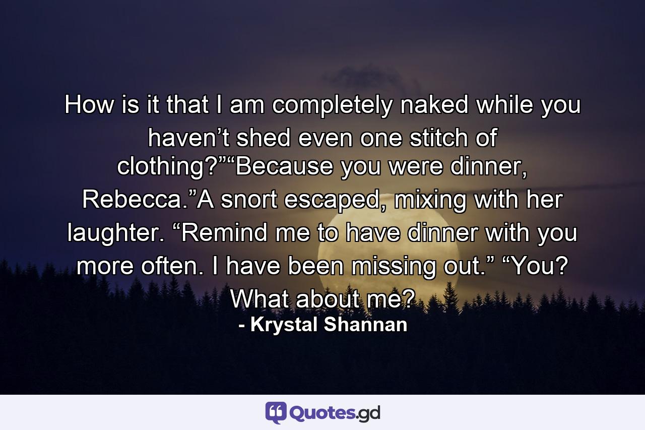 How is it that I am completely naked while you haven’t shed even one stitch of clothing?”“Because you were dinner, Rebecca.”A snort escaped, mixing with her laughter. “Remind me to have dinner with you more often. I have been missing out.” “You? What about me? - Quote by Krystal Shannan