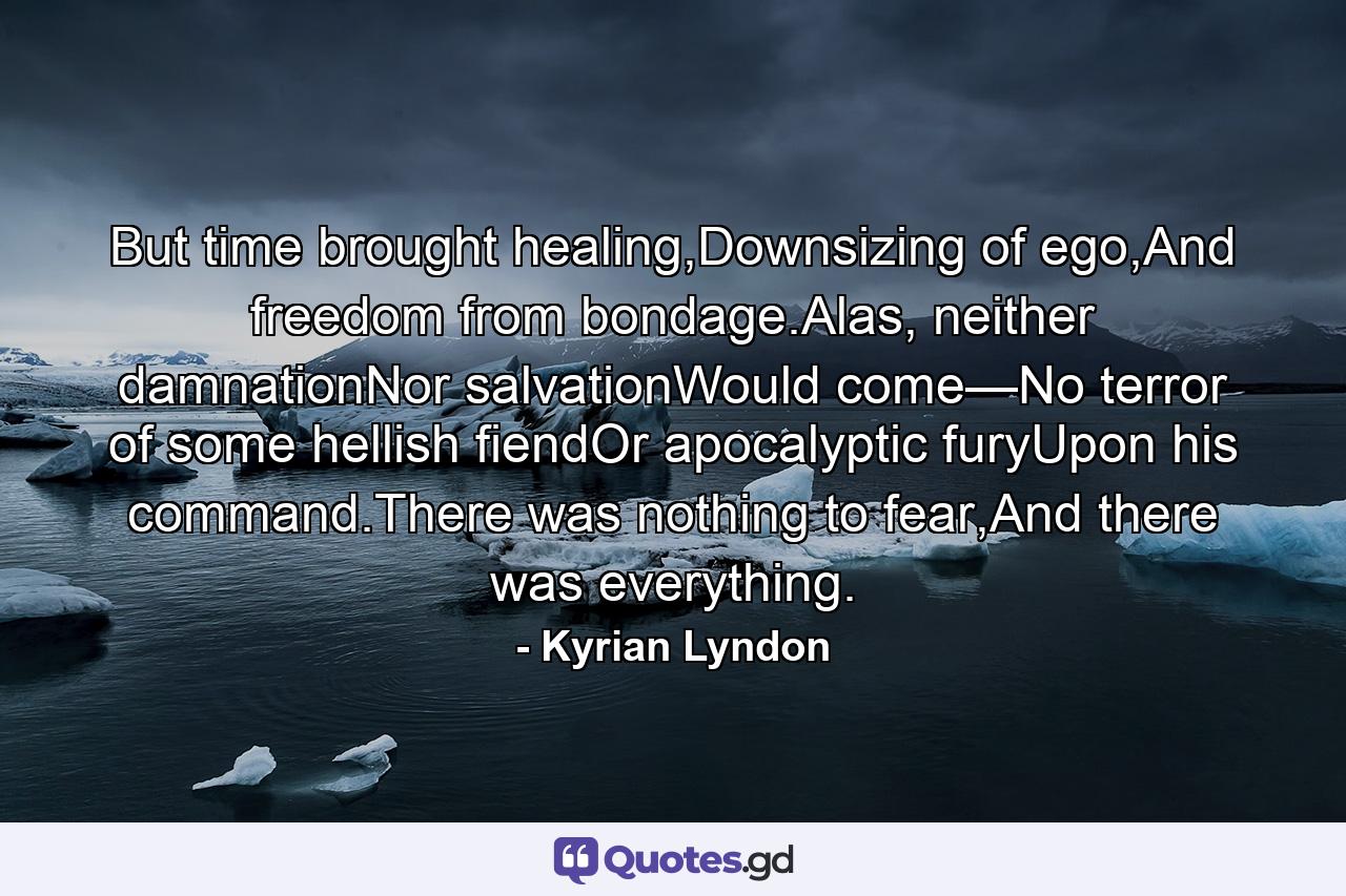 But time brought healing,Downsizing of ego,And freedom from bondage.Alas, neither damnationNor salvationWould come—No terror of some hellish fiendOr apocalyptic furyUpon his command.There was nothing to fear,And there was everything. - Quote by Kyrian Lyndon