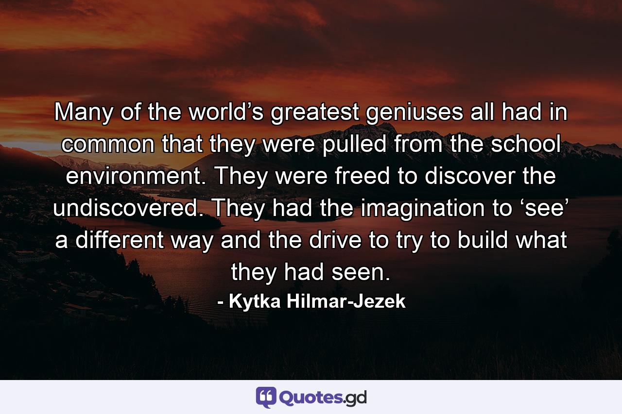 Many of the world’s greatest geniuses all had in common that they were pulled from the school environment. They were freed to discover the undiscovered. They had the imagination to ‘see’ a different way and the drive to try to build what they had seen. - Quote by Kytka Hilmar-Jezek