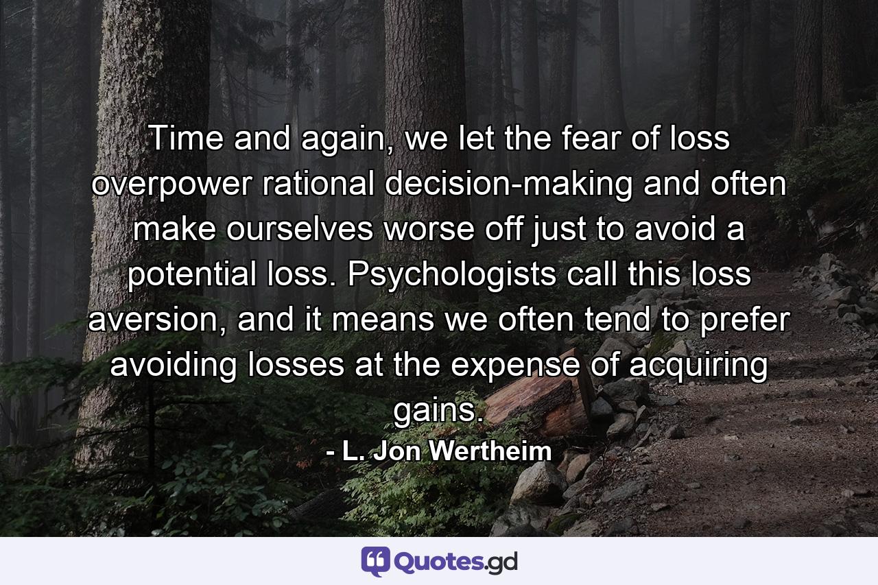 Time and again, we let the fear of loss overpower rational decision-making and often make ourselves worse off just to avoid a potential loss. Psychologists call this loss aversion, and it means we often tend to prefer avoiding losses at the expense of acquiring gains. - Quote by L. Jon Wertheim