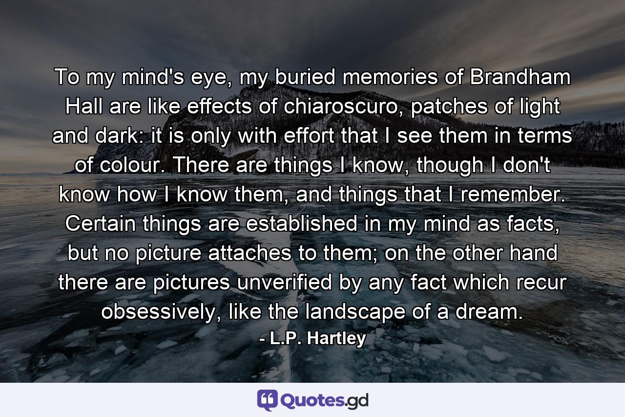 To my mind's eye, my buried memories of Brandham Hall are like effects of chiaroscuro, patches of light and dark: it is only with effort that I see them in terms of colour. There are things I know, though I don't know how I know them, and things that I remember. Certain things are established in my mind as facts, but no picture attaches to them; on the other hand there are pictures unverified by any fact which recur obsessively, like the landscape of a dream. - Quote by L.P. Hartley