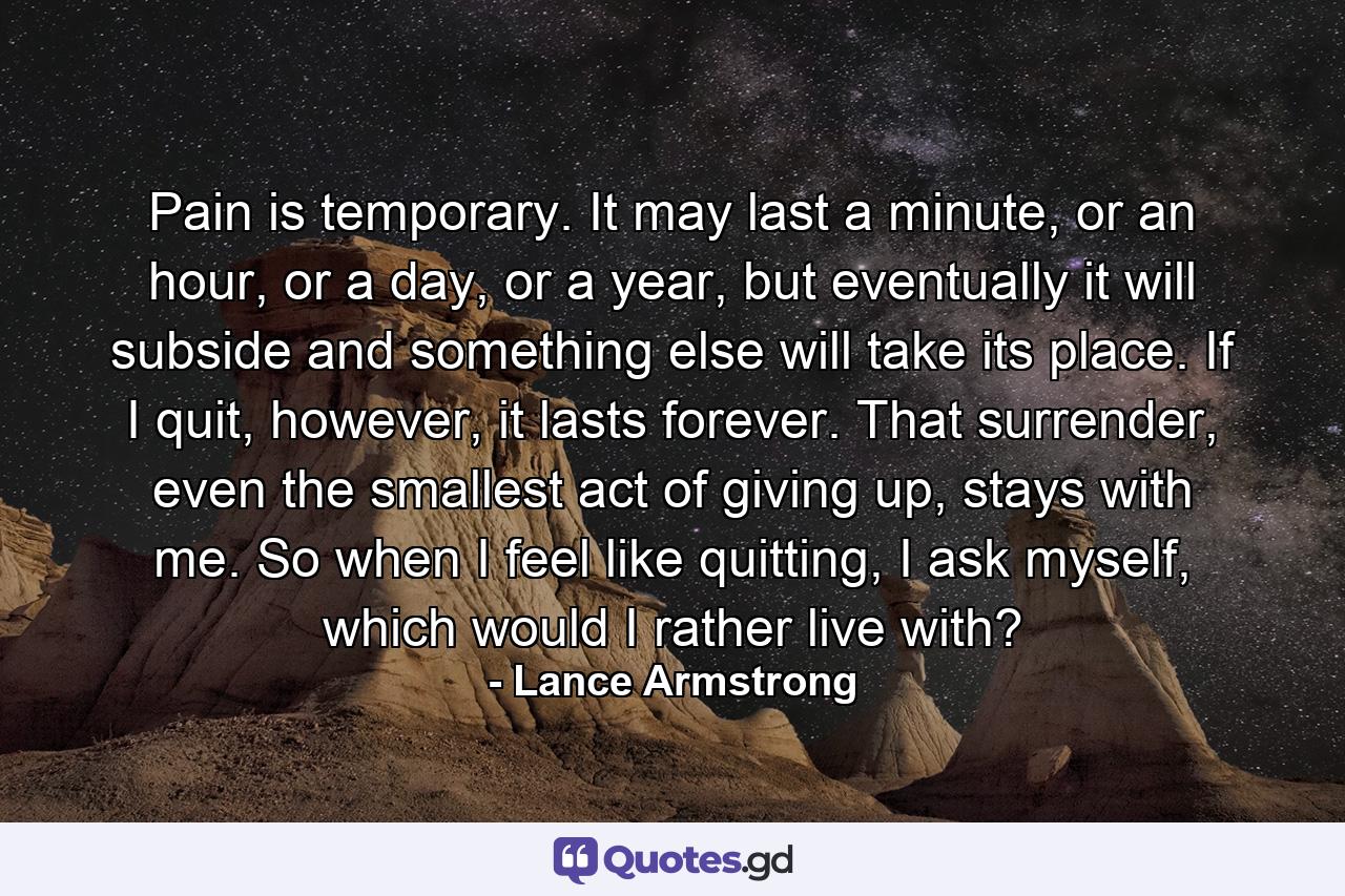 Pain is temporary. It may last a minute, or an hour, or a day, or a year, but eventually it will subside and something else will take its place. If I quit, however, it lasts forever. That surrender, even the smallest act of giving up, stays with me. So when I feel like quitting, I ask myself, which would I rather live with? - Quote by Lance Armstrong