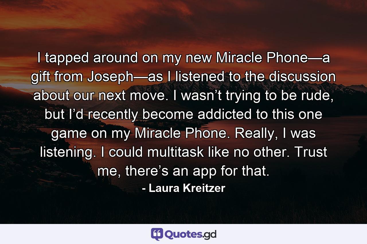 I tapped around on my new Miracle Phone—a gift from Joseph—as I listened to the discussion about our next move. I wasn’t trying to be rude, but I’d recently become addicted to this one game on my Miracle Phone. Really, I was listening. I could multitask like no other. Trust me, there’s an app for that. - Quote by Laura Kreitzer