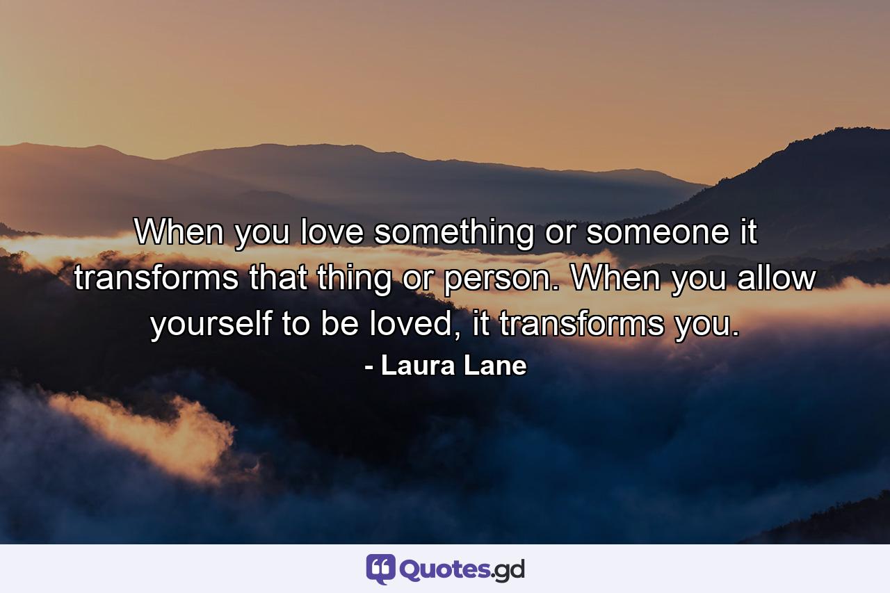 When you love something or someone it transforms that thing or person. When you allow yourself to be loved, it transforms you. - Quote by Laura Lane