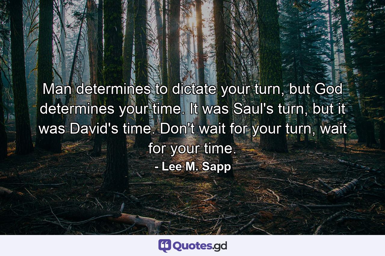 Man determines to dictate your turn, but God determines your time. It was Saul's turn, but it was David's time. Don't wait for your turn, wait for your time. - Quote by Lee M. Sapp