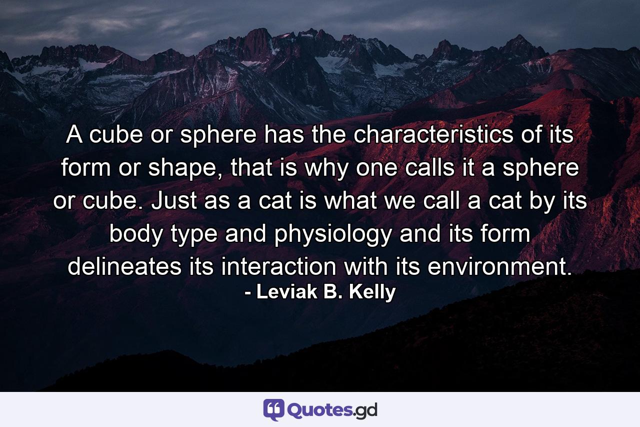 A cube or sphere has the characteristics of its form or shape, that is why one calls it a sphere or cube. Just as a cat is what we call a cat by its body type and physiology and its form delineates its interaction with its environment. - Quote by Leviak B. Kelly